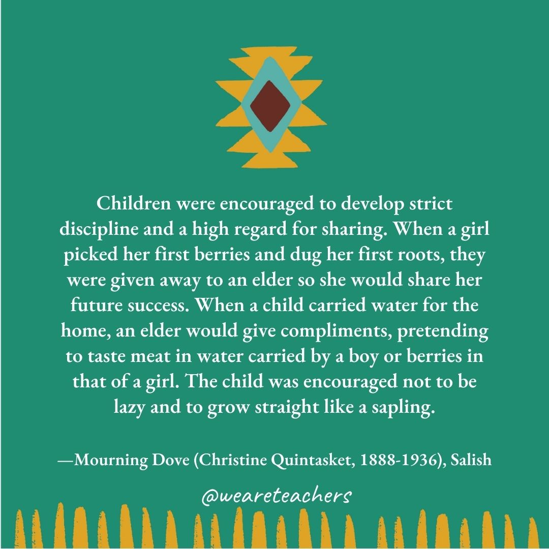 Children were encouraged to develop strict discipline and a high regard for sharing. When a girl picked her first berries and dug her first roots, they were given away to an elder so she would share her future success. When a child carried water for the home, an elder would give compliments, pretending to taste meat in water carried by a boy or berries in that of a girl. The child was encouraged not to be lazy and to grow straight like a sapling. —Mourning Dove (Christine Quintasket, 1888-1936), Salish