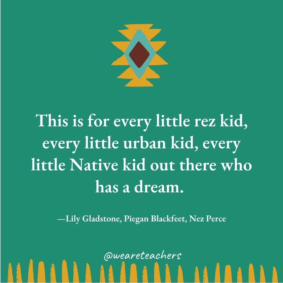 This is for every little rez kid, every little urban kid, every little Native kid out there who has a dream. —Lily Gladstone, Piegan Blackfeet, Nez Perce