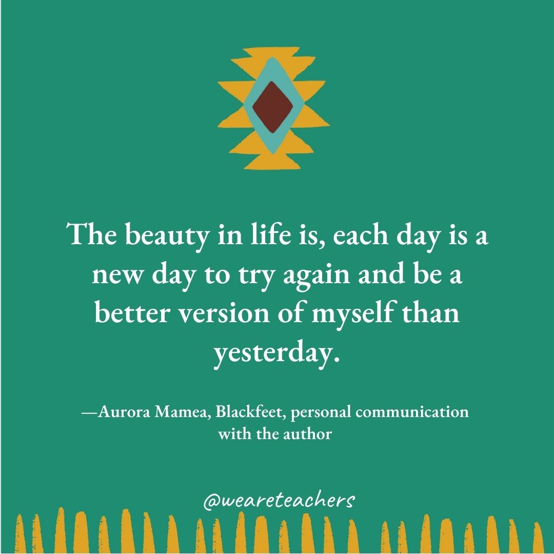 The beauty in life is, each day is a new day to try again and be a better version of myself than yesterday. —Aurora Mamea, Blackfeet, personal communication with the author 