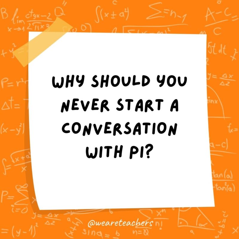 Why should you never start a conversation with pi? It’ll just go on forever.- math jokes