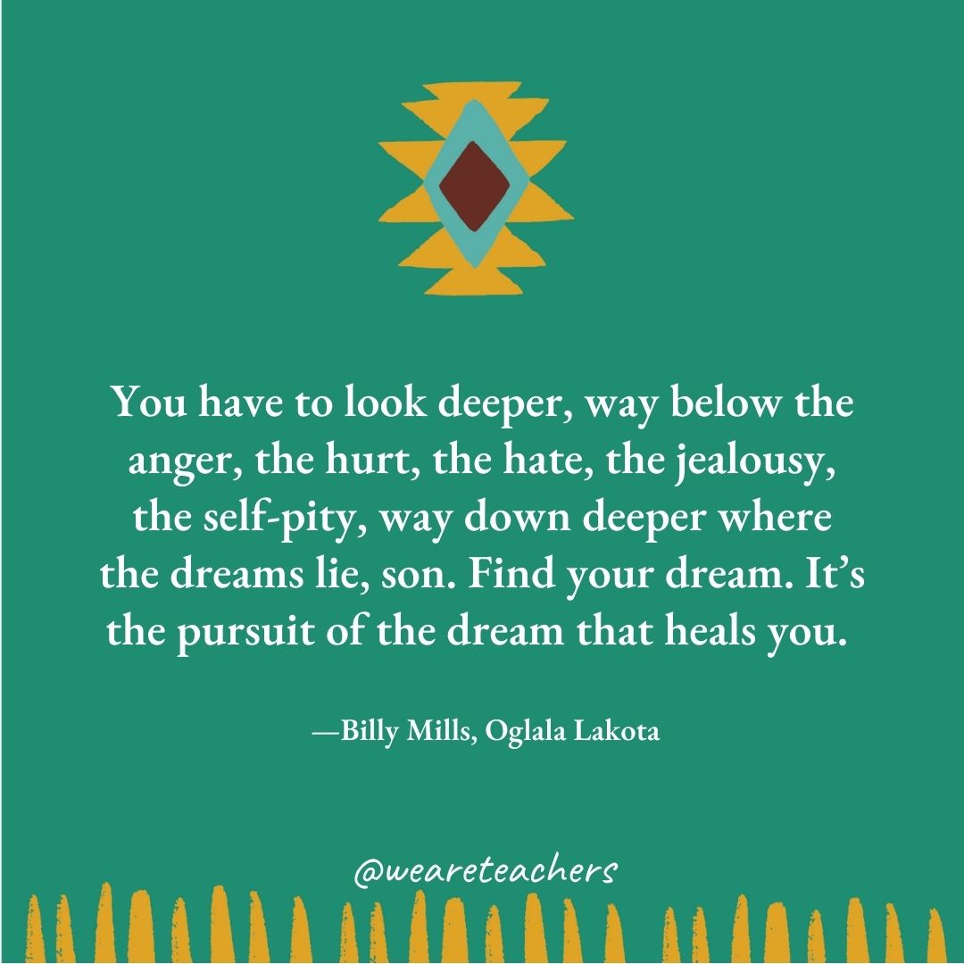 You have to look deeper, way below the anger, the hurt, the hate, the jealousy, the self-pity, way down deeper where the dreams lie, son. Find your dream. It’s the pursuit of the dream that heals you. —Billy Mills, Oglala Lakota