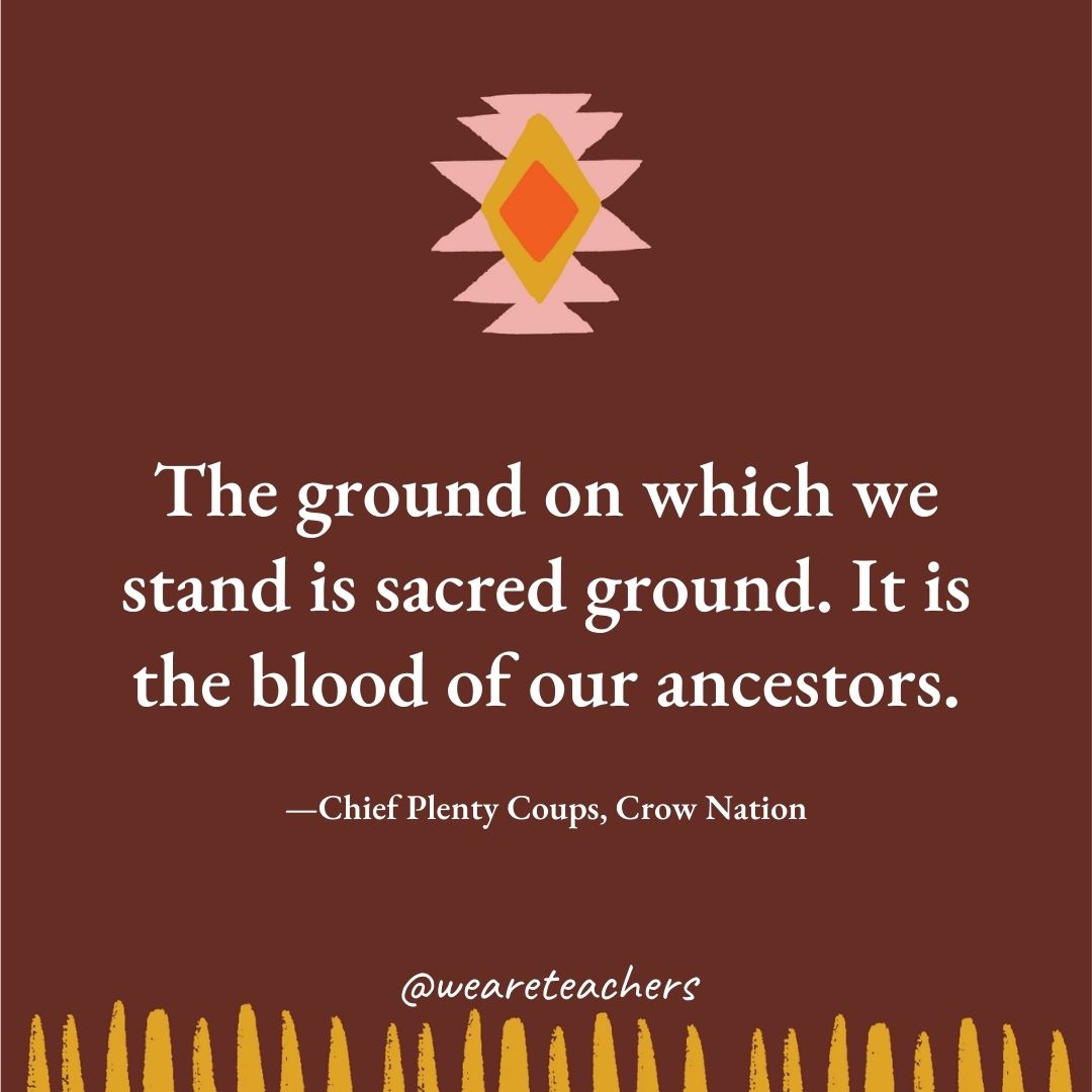 The ground on which we stand is sacred ground. It is the blood of our ancestors. —Chief Plenty Coups, Crow Nation