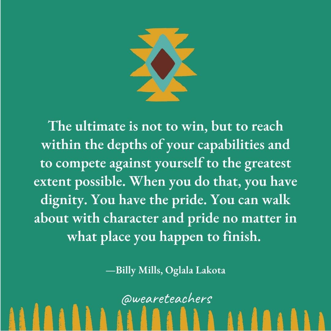 The ultimate is not to win, but to reach within the depths of your capabilities and to compete against yourself to the greatest extent possible. When you do that, you have dignity. You have the pride. You can walk about with character and pride no matter in what place you happen to finish. —Billy Mills, Oglala Lakota