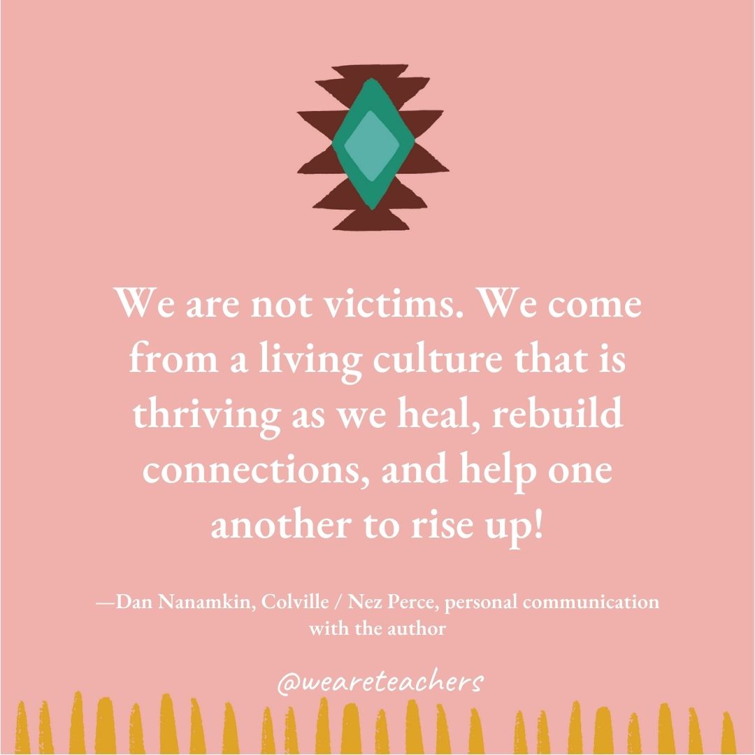 We are not victims. We come from a living culture that is thriving as we heal, rebuild connections, and help one another to rise up! —Dan Nanamkin, Colville / Nez Perce, personal communication with the author