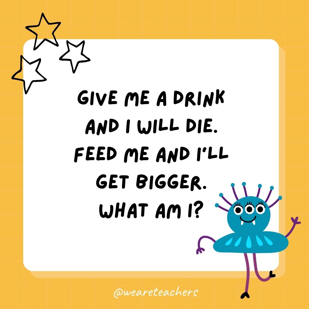 Give me a drink and I will die. Feed me and I'll get bigger. What am I? 
- best funny riddles