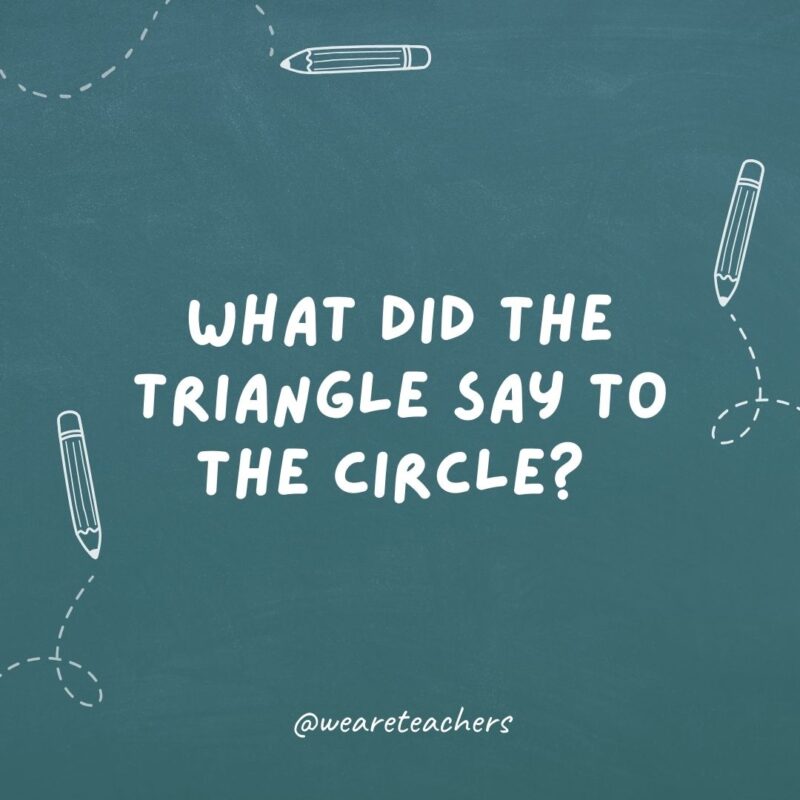 What did the triangle say to the circle?