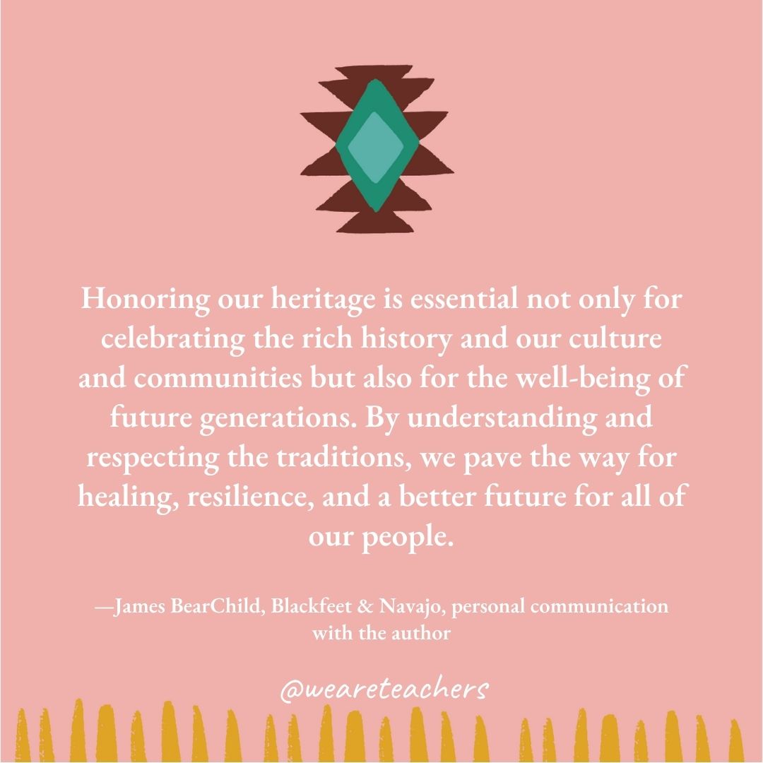 Honoring our heritage is essential not only for celebrating the rich history and our culture and communities but also for the well-being of future generations. By understanding and respecting the traditions, we pave the way for healing, resilience, and a better future for all of our people. —James BearChild, Blackfeet & Navajo, personal communication with the author