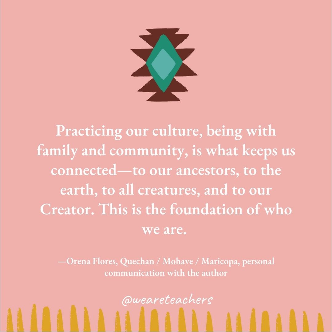 Practicing our culture, being with family and community, is what keeps us connected—to our ancestors, to the earth, to all creatures, and to our Creator. This is the foundation of who we are. —Orena Flores, Quechan / Mohave / Maricopa, personal communication with the author