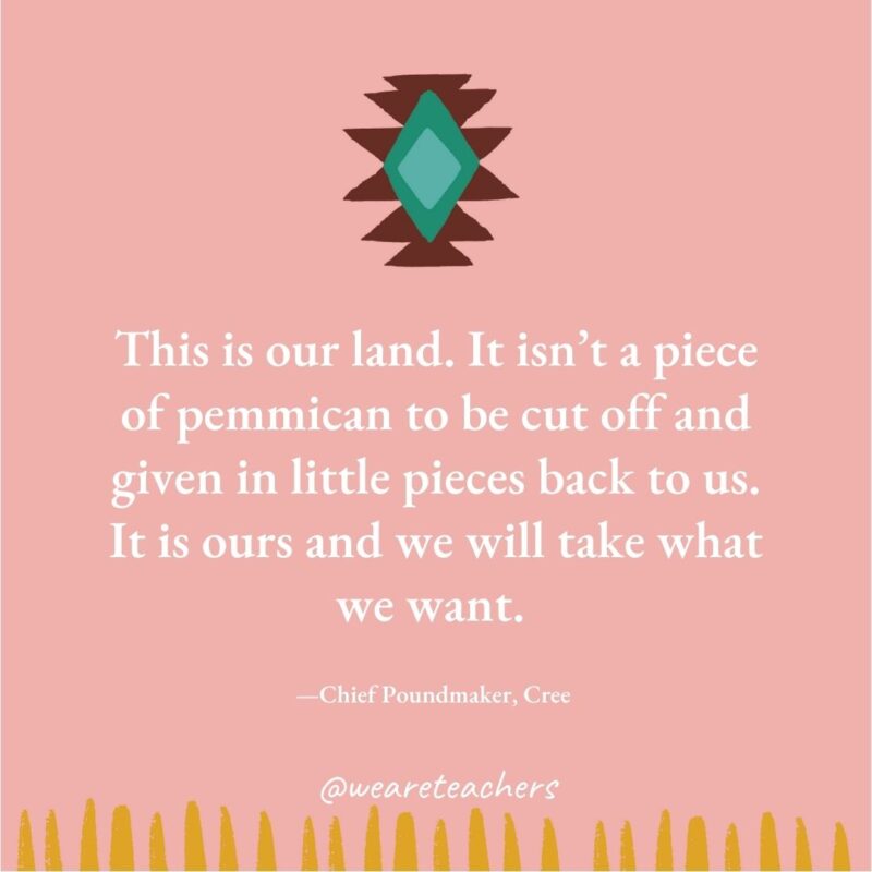 This is our land. It isn’t a piece of pemmican to be cut off and given in little pieces back to us. It is ours and we will take what we want. —Chief Poundmaker, Cree 