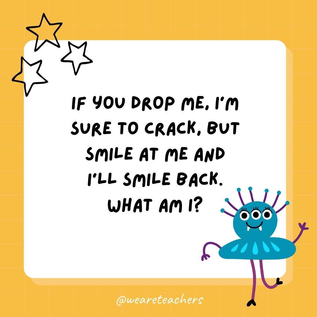 If you drop me, I’m sure to crack, but smile at me and I’ll smile back. What am I? 
