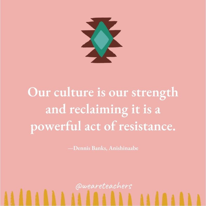 Our culture is our strength and reclaiming it is a powerful act of resistance. —Dennis Banks, Anishinaabe