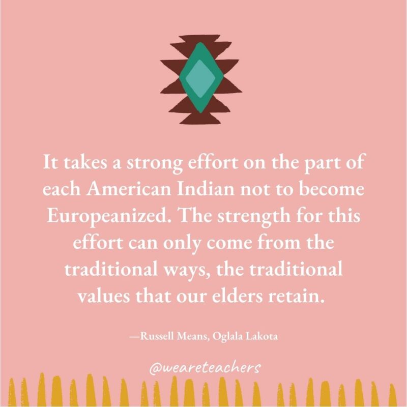 It takes a strong effort on the part of each American Indian not to become Europeanized. The strength for this effort can only come from the traditional ways, the traditional values that our elders retain. —Russell Means, Oglala Lakota