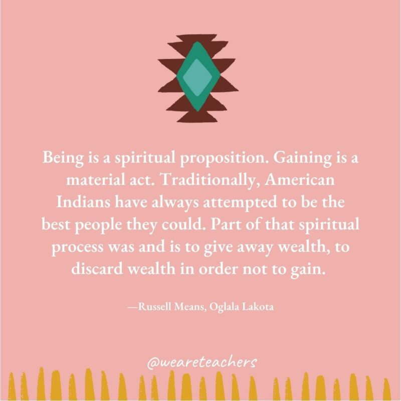 Being is a spiritual proposition. Gaining is a material act. Traditionally, American Indians have always attempted to be the best people they could. Part of that spiritual process was and is to give away wealth, to discard wealth in order not to gain. —Russell Means, Oglala Lakota