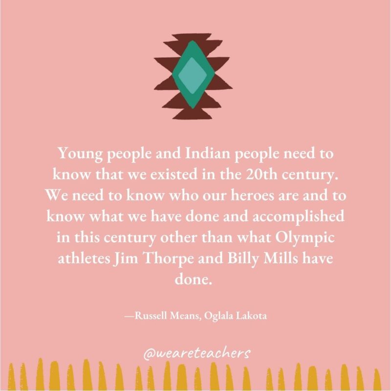 Young people and Indian people need to know that we existed in the 20th century. We need to know who our heroes are and to know what we have done and accomplished in this century other than what Olympic athletes Jim Thorpe and Billy Mills have done. —Russell Means, Oglala Lakota