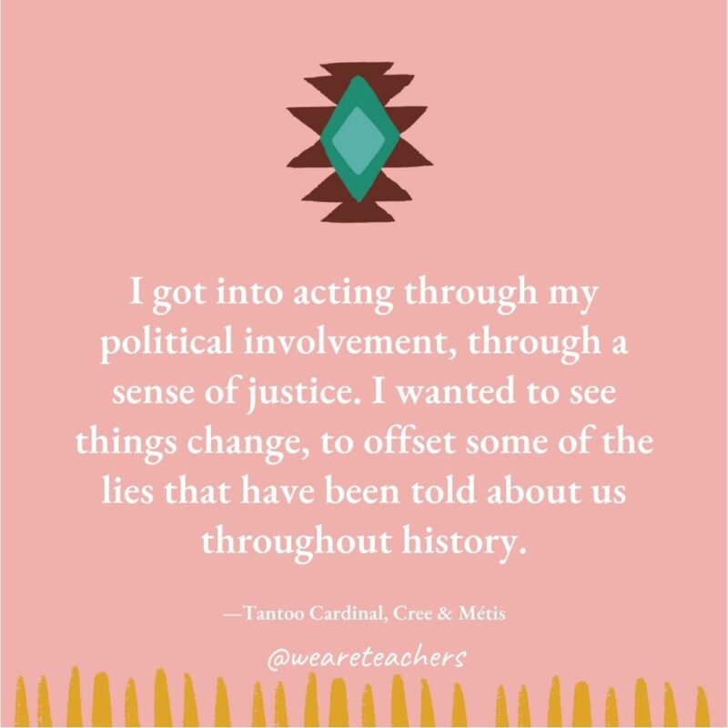 I got into acting through my political involvement, through a sense of justice. I wanted to see things change, to offset some of the lies that have been told about us throughout history. —Tantoo Cardinal, Cree & Métis