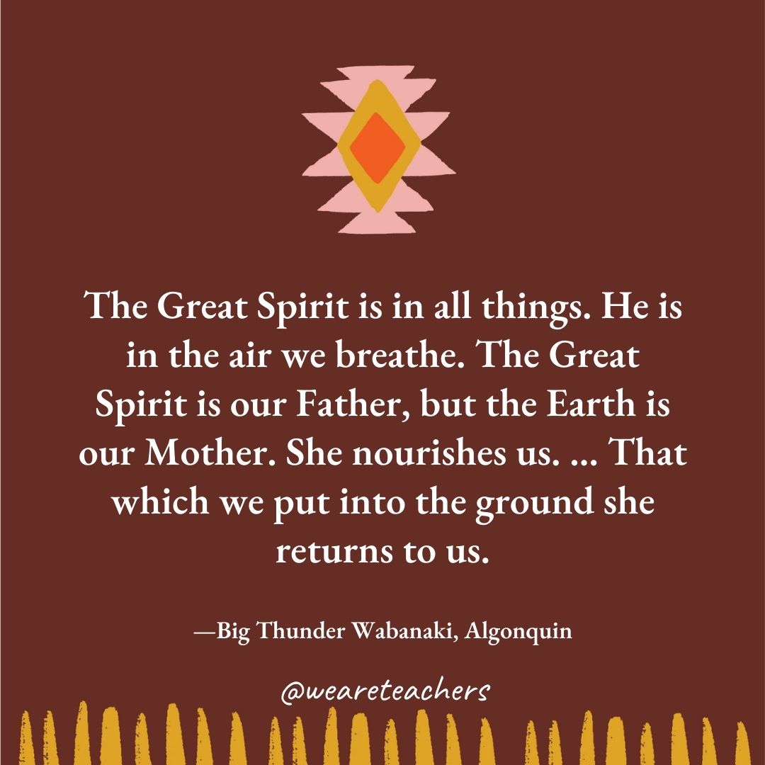 The Great Spirit is in all things. He is in the air we breathe. The Great Spirit is our Father, but the Earth is our Mother. She nourishes us. ... That which we put into the ground she returns to us. —Big Thunder Wabanaki, Algonquin