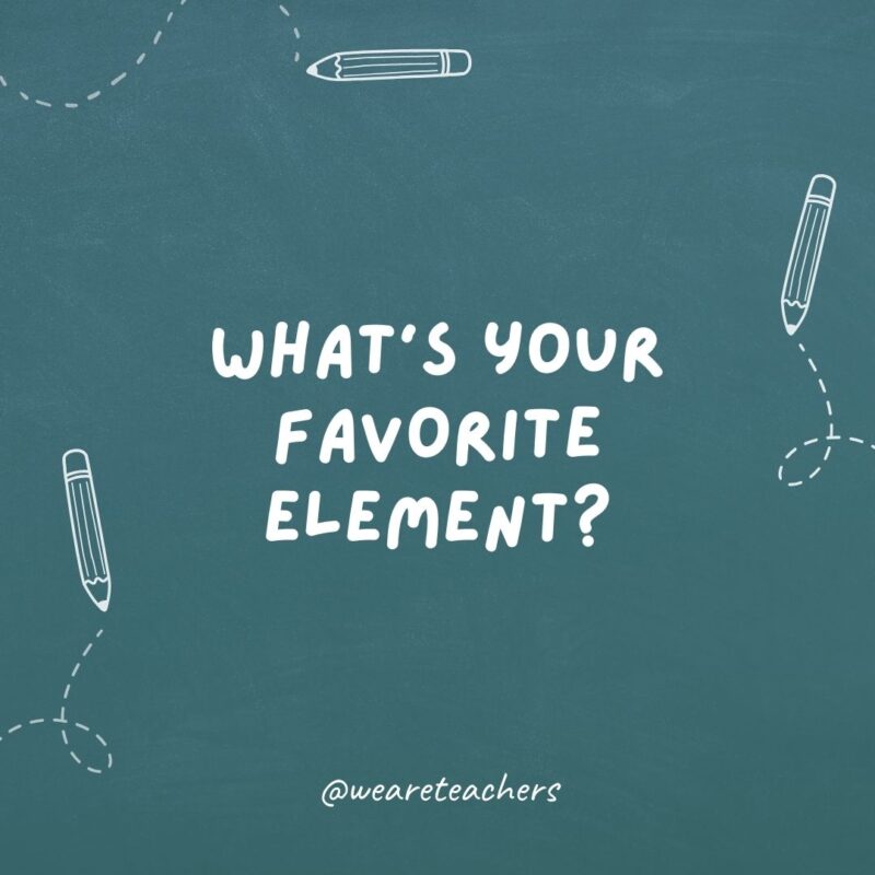 What’s your favorite element? Helium. I can’t speak highly enough about it!- teacher jokes