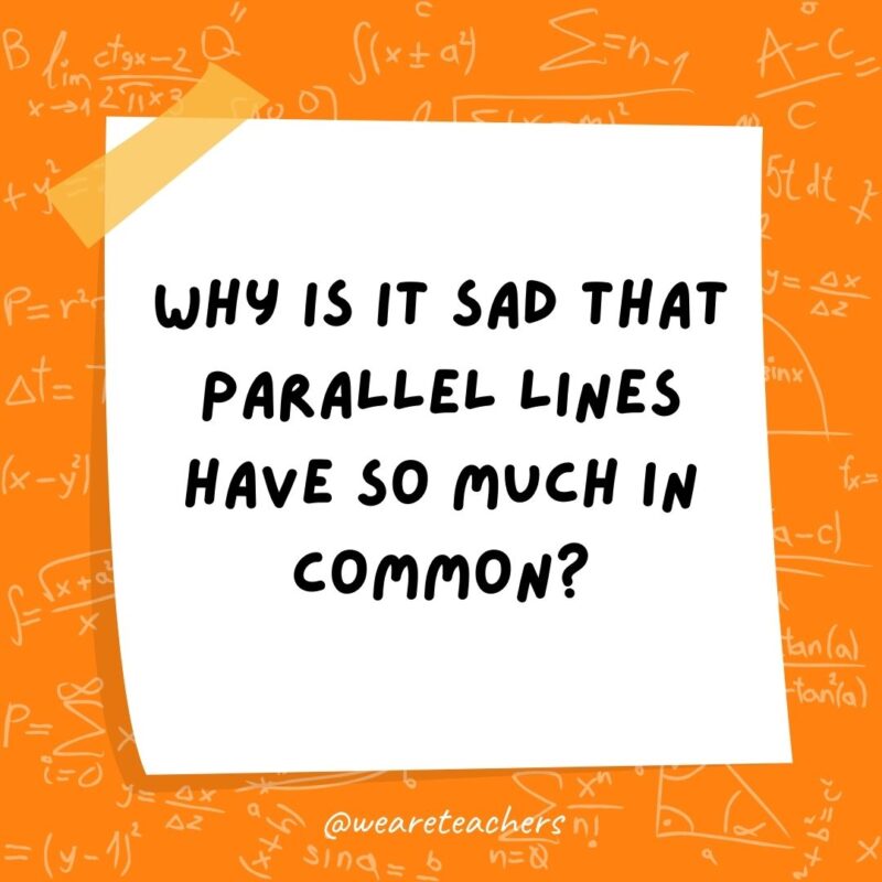 Why is it sad that parallel lines have so much in common? Because they’ll never meet.