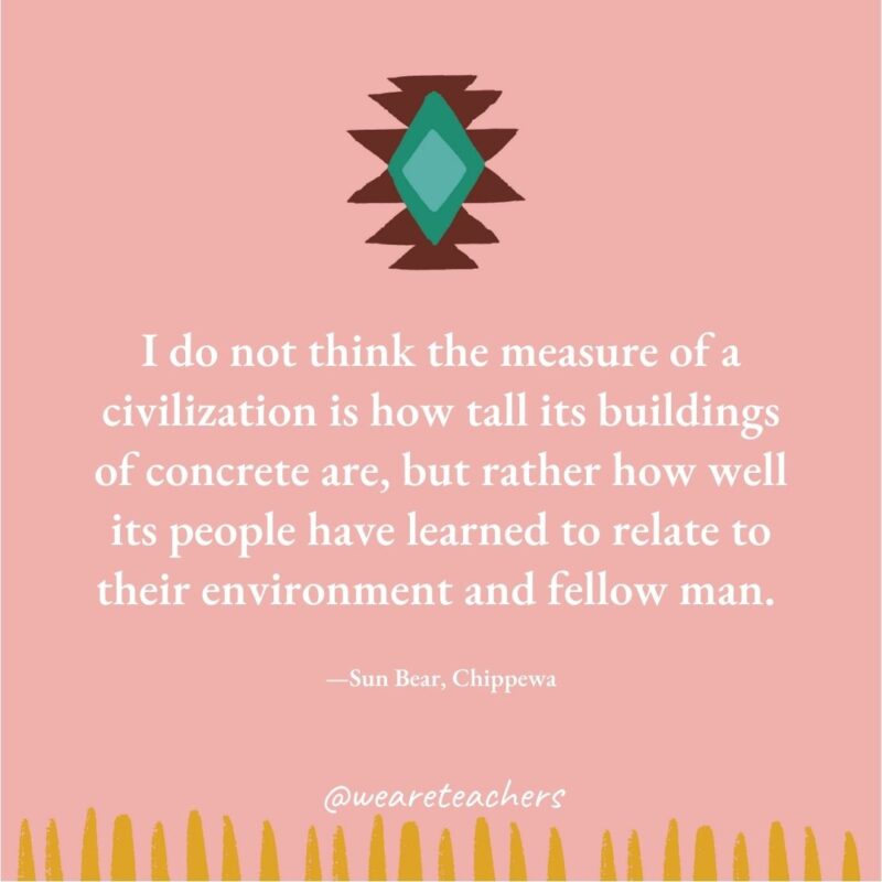 I do not think the measure of a civilization is how tall its buildings of concrete are, but rather how well its people have learned to relate to their environment and fellow man. —Sun Bear, Chippewa