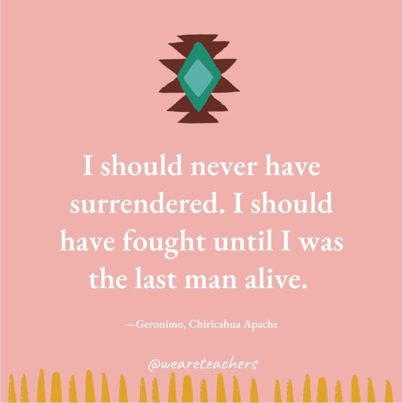 I should never have surrendered. I should have fought until I was the last man alive. —Geronimo, Chiricahua Apache