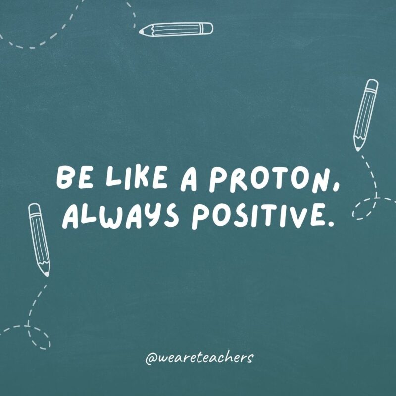 Be like a proton, always positive.