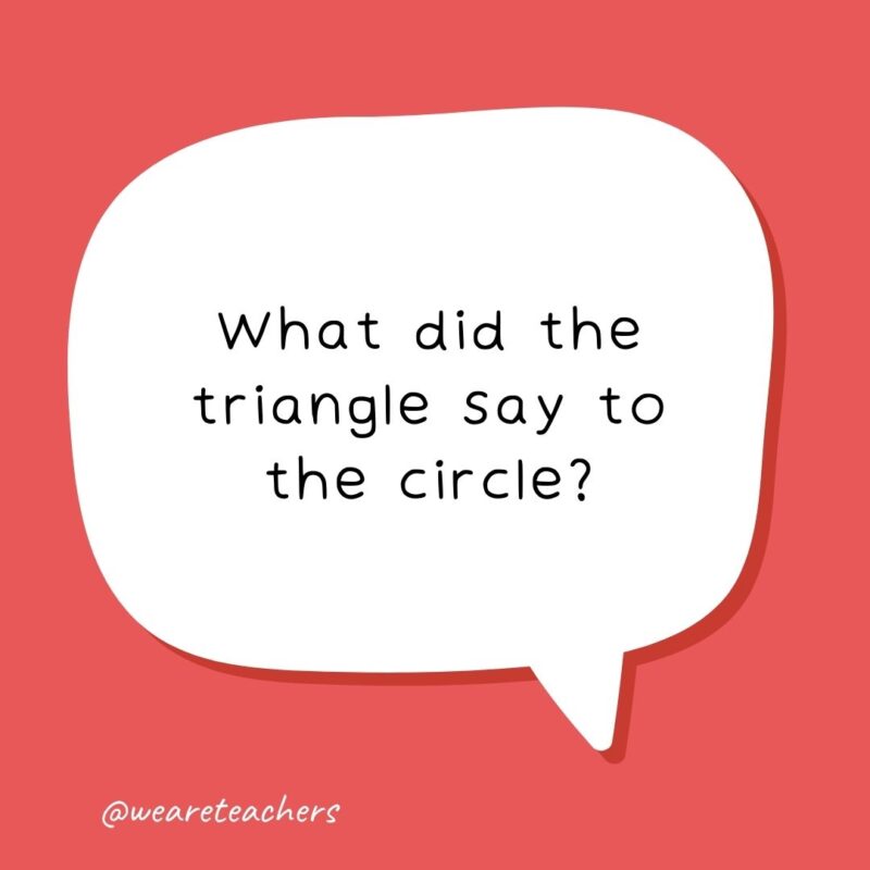 What did the triangle say to the circle?