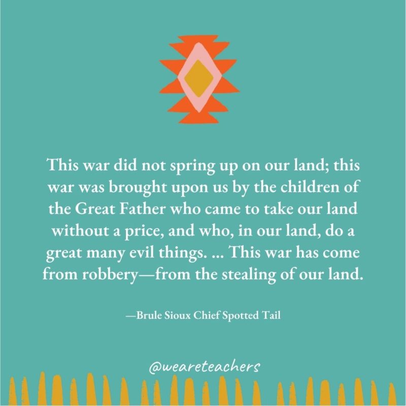 This war did not spring up on our land; this war was brought upon us by the children of the Great Father who came to take our land without a price, and who, in our land, do a great many evil things. ... This war has come from robbery—from the stealing of our land. —Brule Sioux Chief Spotted Tail