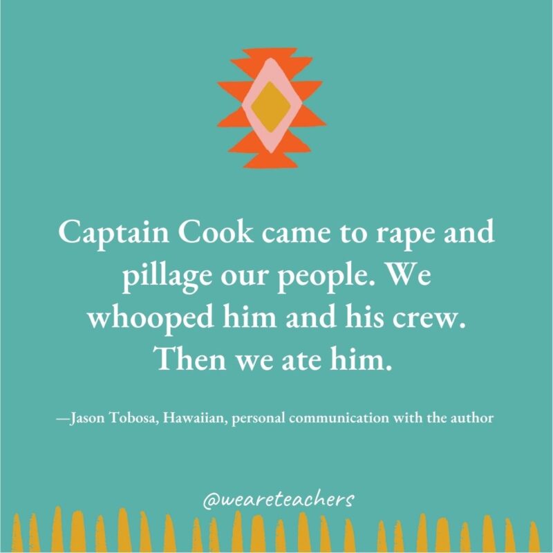 Captain Cook came to rape and pillage our people. We whooped him and his crew. Then we ate him. —Jason Tobosa, Hawaiian, personal communication with the author 