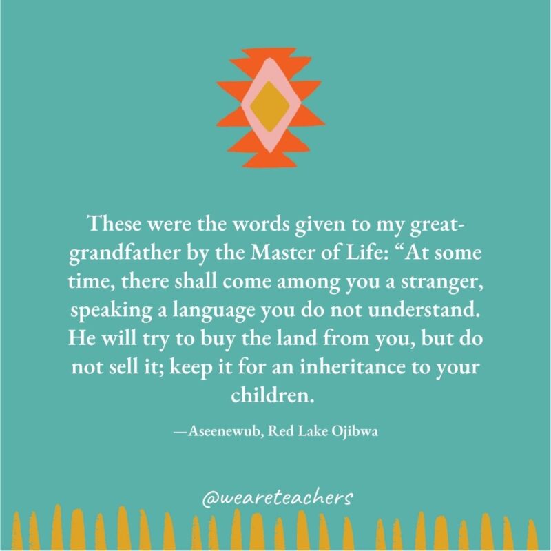 These were the words given to my great-grandfather by the Master of Life: “At some time, there shall come among you a stranger, speaking a language you do not understand. He will try to buy the land from you, but do not sell it; keep it for an inheritance to your children. —Aseenewub, Red Lake Ojibwa