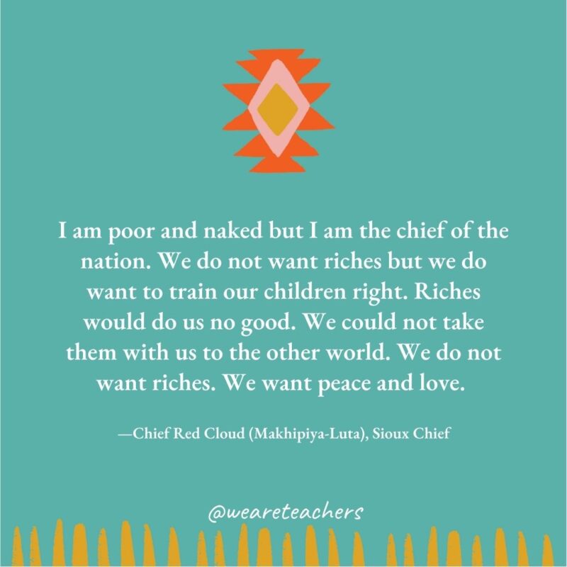 I am poor and naked but I am the chief of the nation. We do not want riches but we do want to train our children right. Riches would do us no good. We could not take them with us to the other world. We do not want riches. We want peace and love. —Chief Red Cloud (Makhipiya-Luta), Sioux Chief