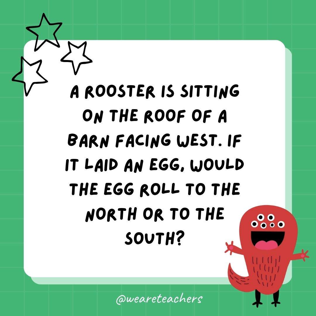 A rooster is sitting on the roof of a barn facing west. If it laid an egg, would the egg roll to the north or to the south? 
