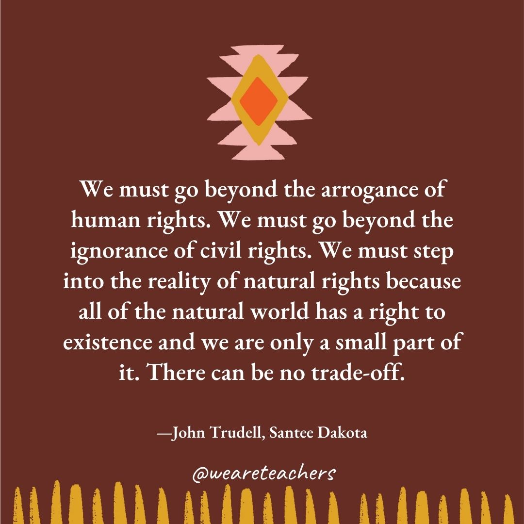 We must go beyond the arrogance of human rights. We must go beyond the ignorance of civil rights. We must step into the reality of natural rights because all of the natural world has a right to existence and we are only a small part of it. There can be no trade-off. —John Trudell, Santee Dakota