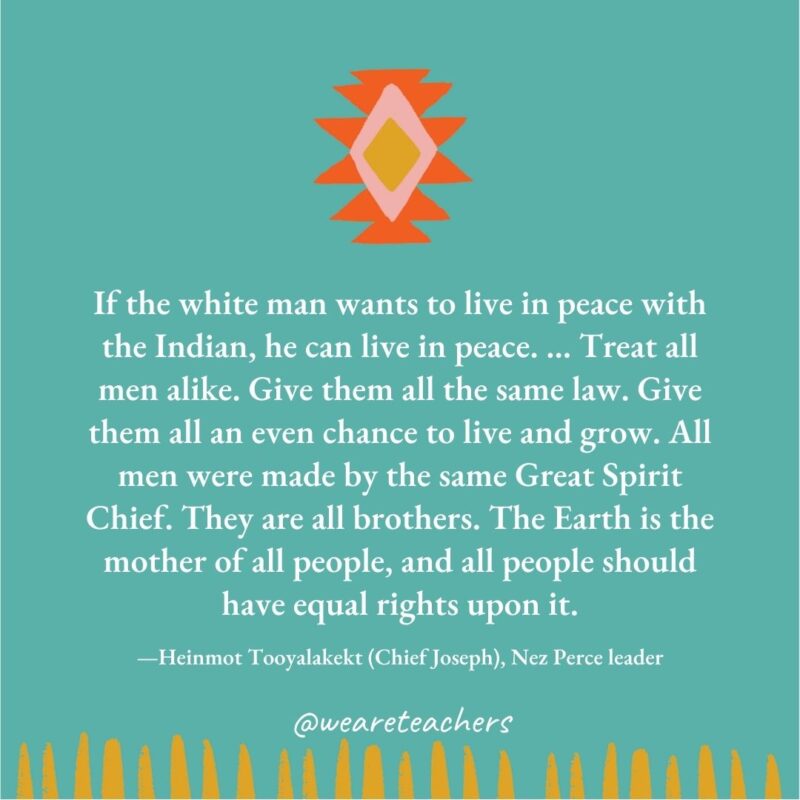 If the white man wants to live in peace with the Indian, he can live in peace. ... Treat all men alike. Give them all the same law. Give them all an even chance to live and grow. All men were made by the same Great Spirit Chief. They are all brothers. The Earth is the mother of all people, and all people should have equal rights upon it. —Heinmot Tooyalakekt (Chief Joseph), Nez Perce leader