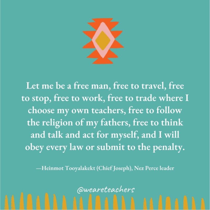 Let me be a free man, free to travel, free to stop, free to work, free to trade where I choose my own teachers, free to follow the religion of my fathers, free to think and talk and act for myself, and I will obey every law or submit to the penalty. —Heinmot Tooyalakekt (Chief Joseph), Nez Perce leader