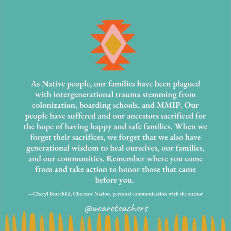 As Native people, our families have been plagued with intergenerational trauma stemming from colonization, boarding schools, and MMIP. Our people have suffered and our ancestors sacrificed for the hope of having happy and safe families. When we forget their sacrifices, we forget that we also have generational wisdom to heal ourselves, our families, and our communities. Remember where you come from and take action to honor those that came before you. —Cheryl Bearchild, Choctaw Nation, personal communication with the author