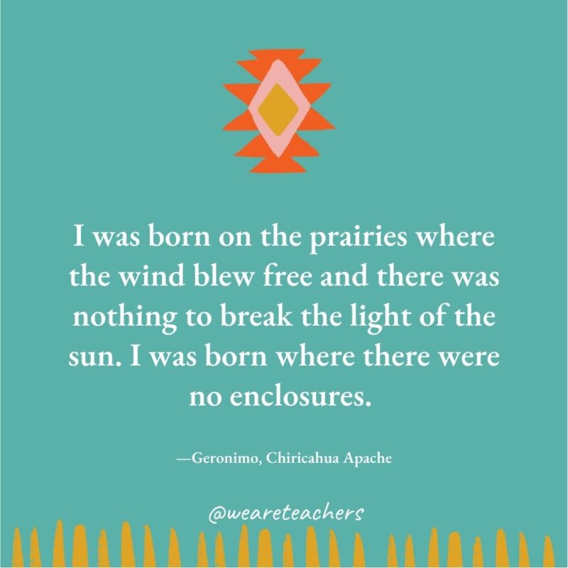 I was born on the prairies where the wind blew free and there was nothing to break the light of the sun. I was born where there were no enclosures. —Geronimo, Chiricahua Apache