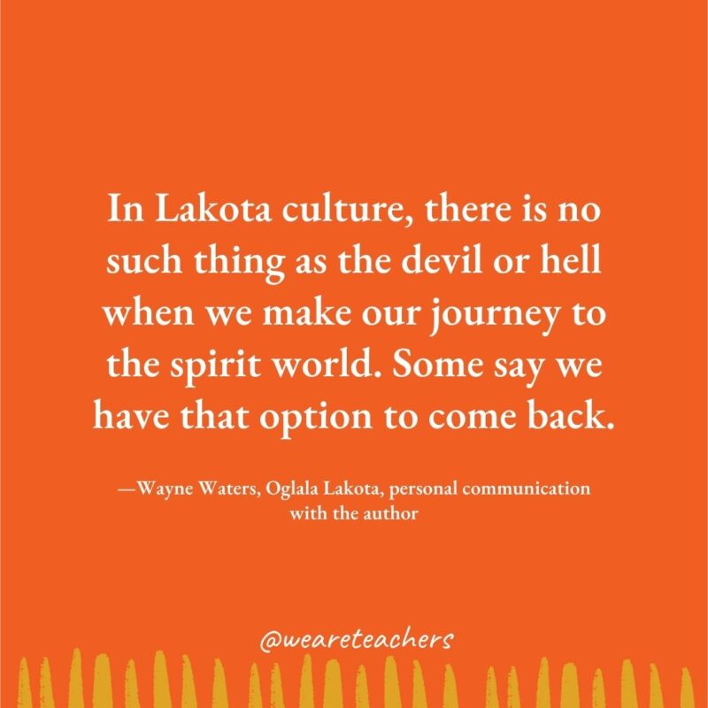 In Lakota culture, there is no such thing as the devil or hell when we make our journey to the spirit world. Some say we have that option to come back. —Wayne Waters, Oglala Lakota, personal communication with the author