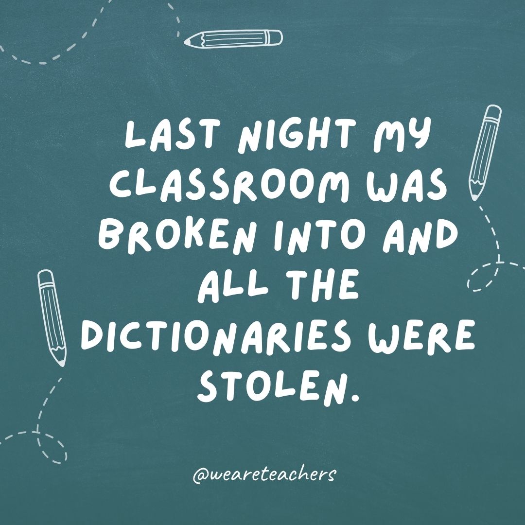 Last night my classroom was broken into and all the dictionaries were stolen. I'm at a loss for words.