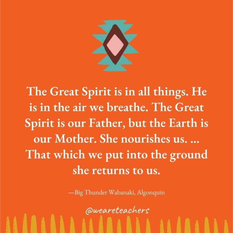 The Great Spirit is in all things. He is in the air we breathe. The Great Spirit is our Father, but the Earth is our Mother. She nourishes us. ... That which we put into the ground she returns to us. —Big Thunder Wabanaki, Algonquin