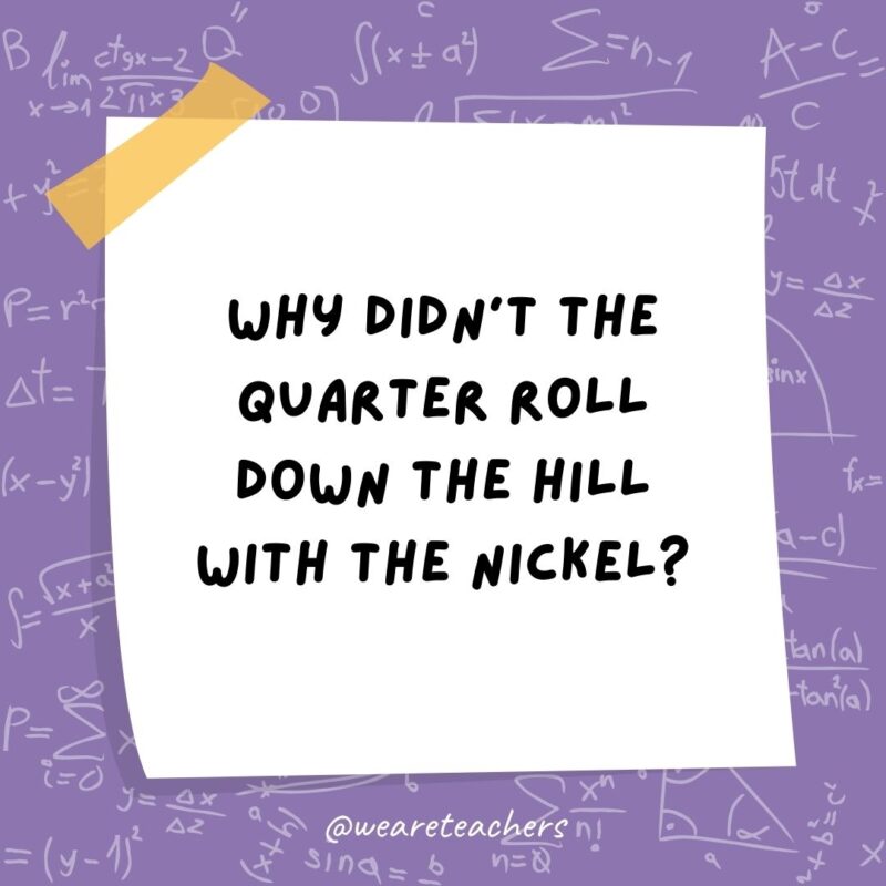 Why didn't the quarter roll down the hill with the nickel?