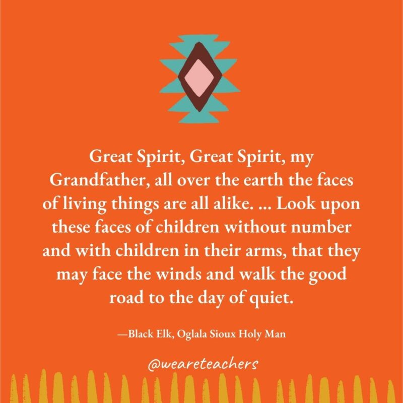 Great Spirit, Great Spirit, my Grandfather, all over the earth the faces of living things are all alike. ... Look upon these faces of children without number and with children in their arms, that they may face the winds and walk the good road to the day of quiet. —Black Elk, Oglala Sioux Holy Man