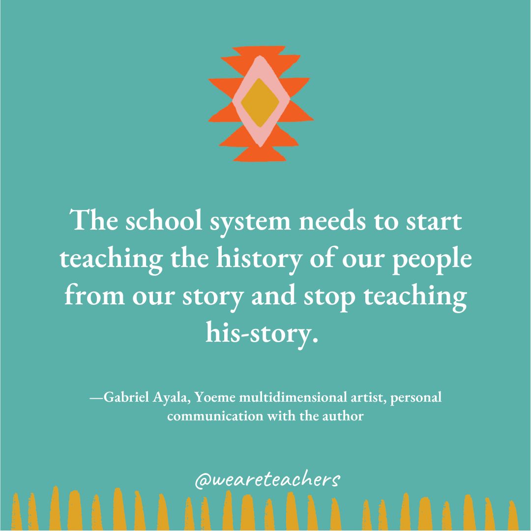 The school system needs to start teaching the history of our people from our story and stop teaching his-story. —Gabriel Ayala, Yoeme multidimensional artist, personal communication with the author