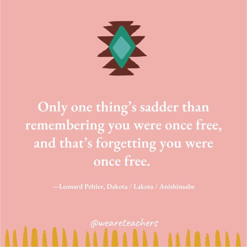 Only one thing’s sadder than remembering you were once free, and that’s forgetting you were once free. —Leonard Peltier, Dakota / Lakota / Anishinaabe