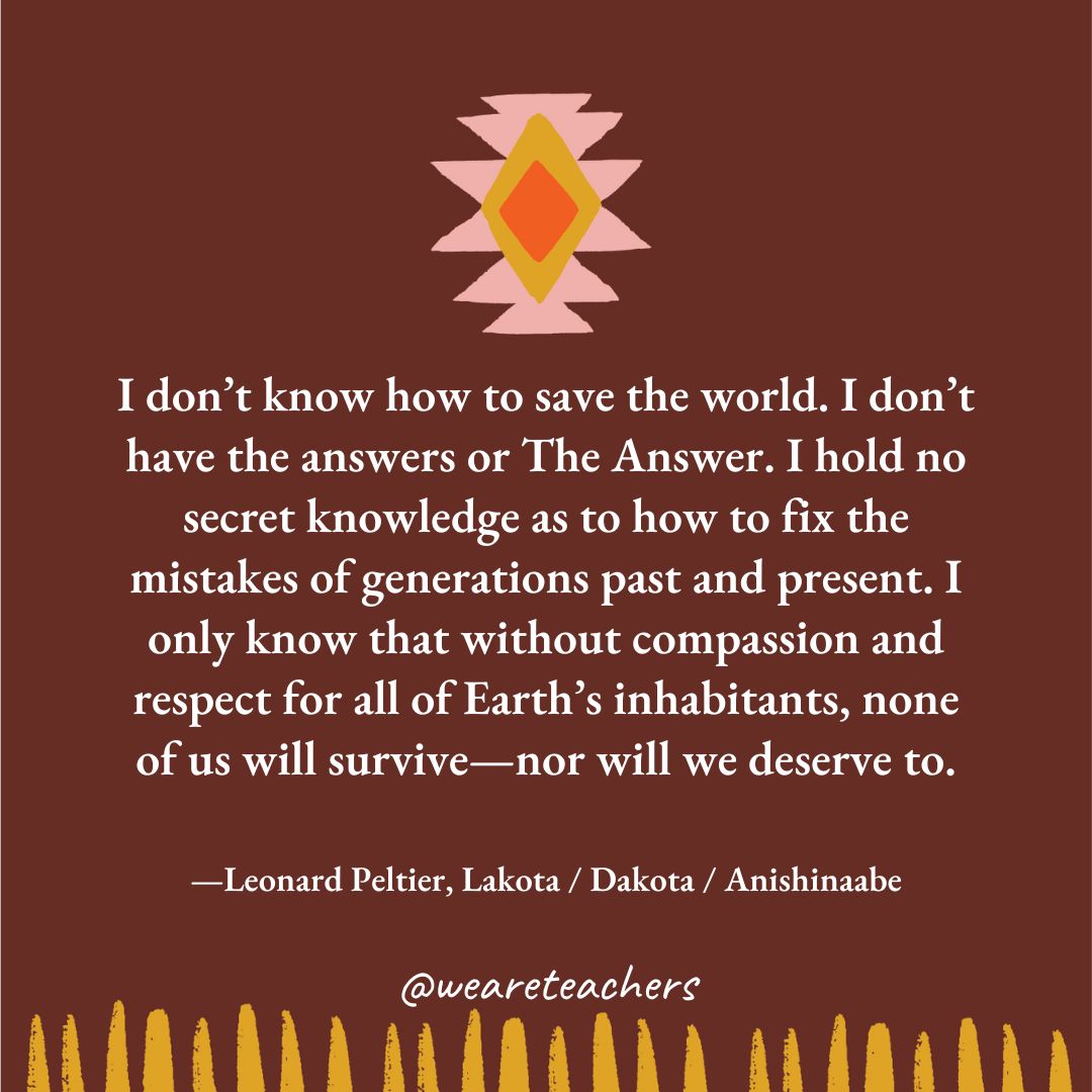 I don’t know how to save the world. I don’t have the answers or The Answer. I hold no secret knowledge as to how to fix the mistakes of generations past and present. I only know that without compassion and respect for all of Earth’s inhabitants, none of us will survive—nor will we deserve to. —Leonard Peltier, Lakota / Dakota / Anishinaabe