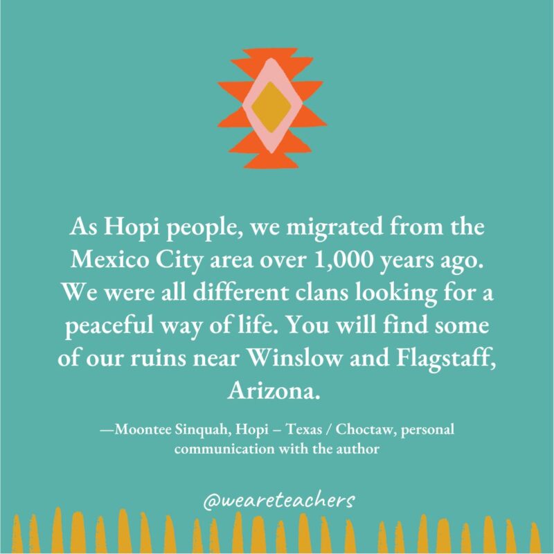 As Hopi people, we migrated from the Mexico City area over 1,000 years ago. We were all different clans looking for a peaceful way of life. You will find some of our ruins near Winslow and Flagstaff, Arizona. —Moontee Sinquah, Hopi - Texas / Choctaw, personal communication with the author