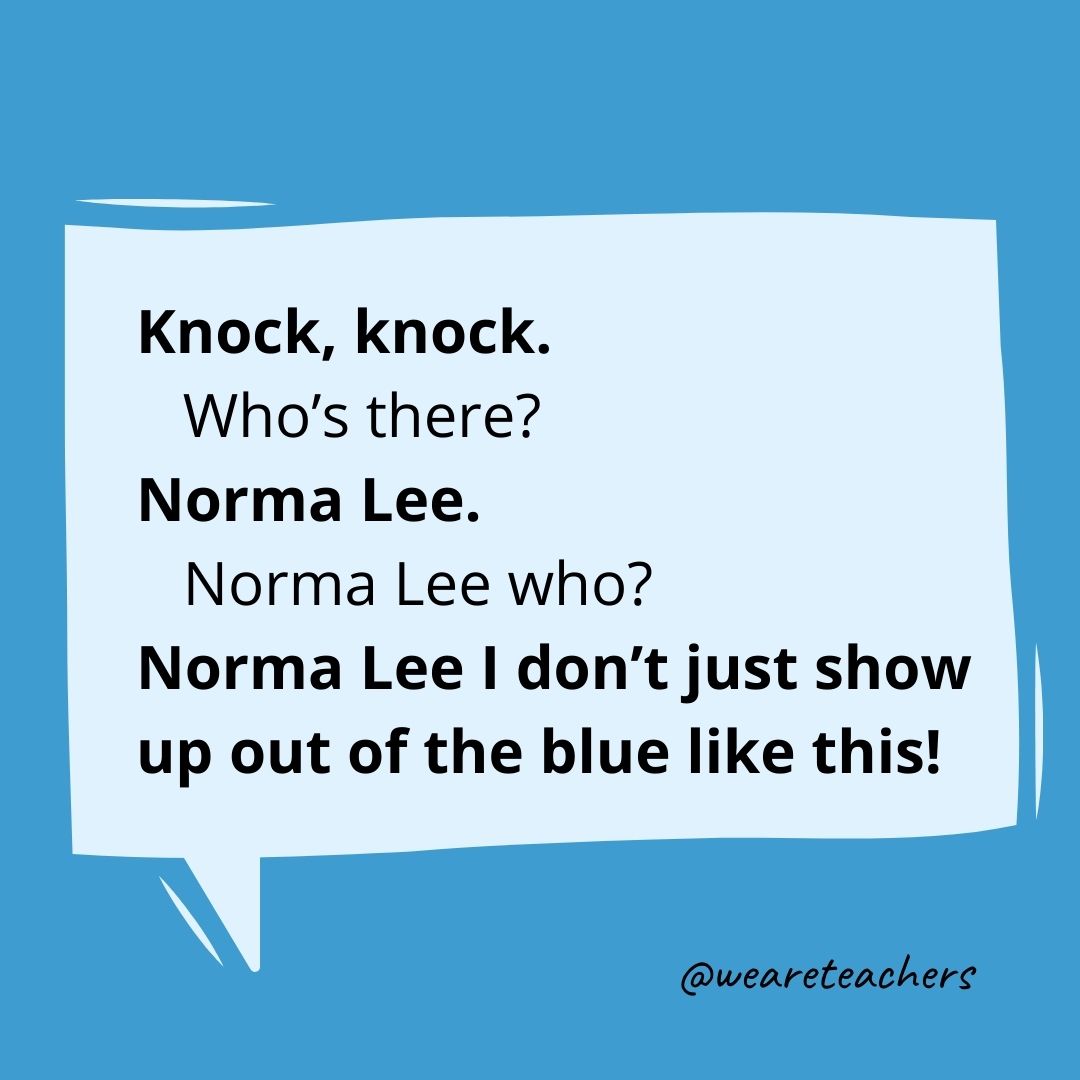 Knock, knock.
Who's there?
Norma Lee.
Norma Lee who?
Norma Lee I don't just show up out of the blue like this!