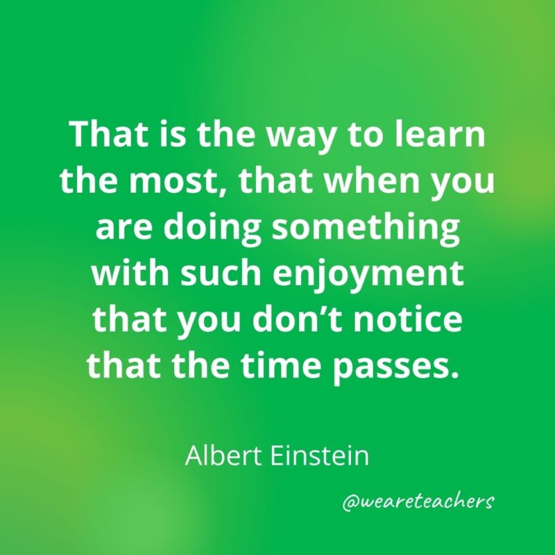 That is the way to learn the most, that when you are doing something with such enjoyment that you don't notice that the time passes. 