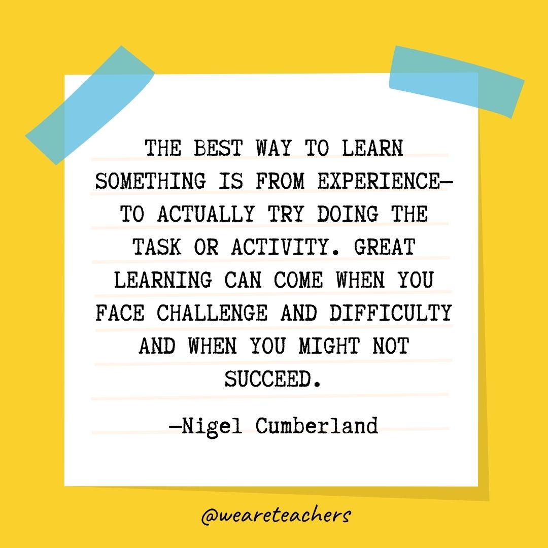 The best way to learn something is from experience—to actually try doing the task or activity. Great learning can come when you face challenge and difficulty and when you might not succeed.