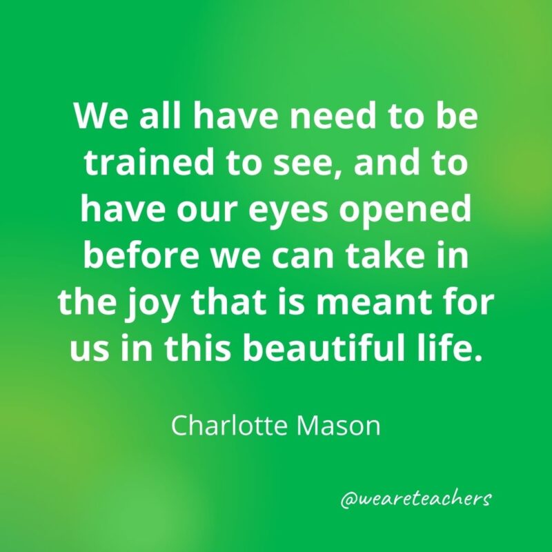 We all have need to be trained to see, and to have our eyes opened before we can take in the joy that is meant for us in this beautiful life. —Charlotte Mason- motivational quotes