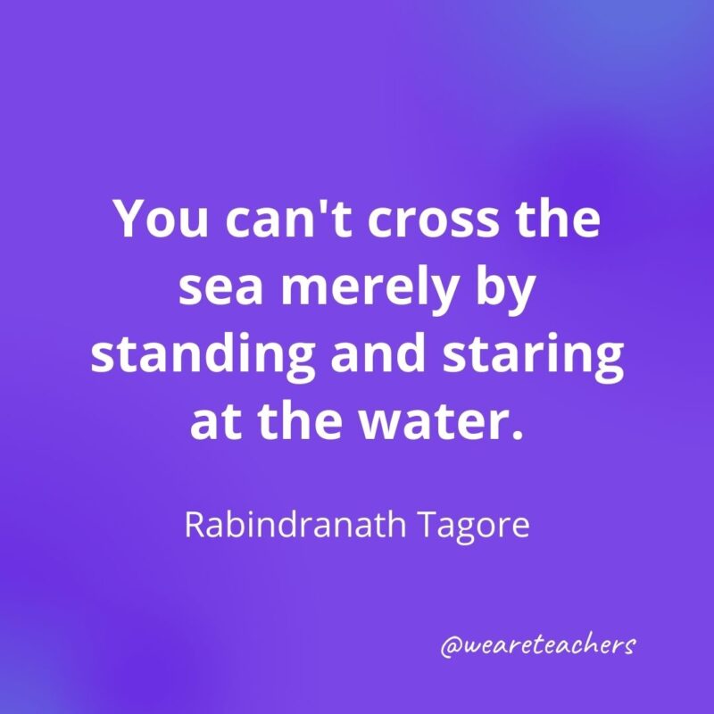 161. You can't cross the sea merely by standing and staring at the water. —Rabindranath Tagore